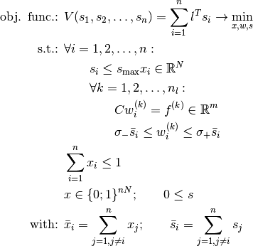 \begin{align*}
     \mbox{obj. func.: }&V(s_1,s_2,\ldots,s_n) = \sum_{i=1}^{n}{l^T s_i} \rightarrow \min_{x,w,s} \\
     \mbox{s.t.: } & \forall i=1,2,\ldots,n: \\
     & \qquad s_i \leq s_{\max} x_i \in \R^N \\
     & \qquad \forall k=1,2,\ldots,n_l: \\
     & \qquad \qquad C w_i^{(k)} = f^{(k)} \in \R^m \\
     & \qquad \qquad \sigma_- \bar{s}_i \leq w_i^{(k)} \leq \sigma_+ \bar{s}_i \\
     & \sum_{i=1}^{n}{x_i} \leq 1 \\
     & x \in \{0;1\}^{nN} ; \qquad 0 \leq s \\
     \mbox{with: } & \bar{x}_i = \sum_{j=1, j \ne i}^{n}{x_j} ; \qquad \bar{s}_i = \sum_{j=1, j \ne i}^{n}{s_j}
     \end{align*}