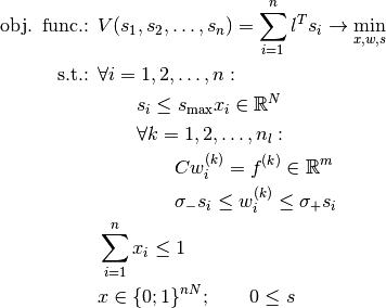 \begin{align*}
     \mbox{obj. func.: }&V(s_1,s_2,\ldots,s_n) = \sum_{i=1}^{n}{l^T s_i} \rightarrow \min_{x,w,s} \\
     \mbox{s.t.: } & \forall i=1,2,\ldots,n: \\
     & \qquad s_i \leq s_{\max} x_i \in \R^N \\
     & \qquad \forall k=1,2,\ldots,n_l: \\
     & \qquad \qquad C w_i^{(k)} = f^{(k)} \in \R^m \\
     & \qquad \qquad \sigma_- s_i \leq w_i^{(k)} \leq \sigma_+ s_i \\
     & \sum_{i=1}^{n}{x_i} \leq 1 \\
     & x \in \{0;1\}^{nN} ; \qquad 0 \leq s
     \end{align*}